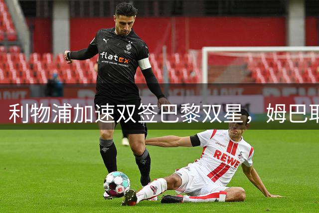 利物浦加速双签巴黎双星，姆巴耶同意5年合同，巴尔科拉成优先目标