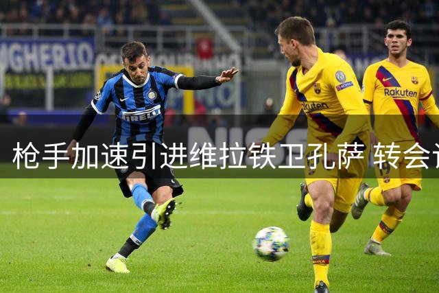 枪手加速引进维拉铁卫孔萨 转会谈判进入最后阶段