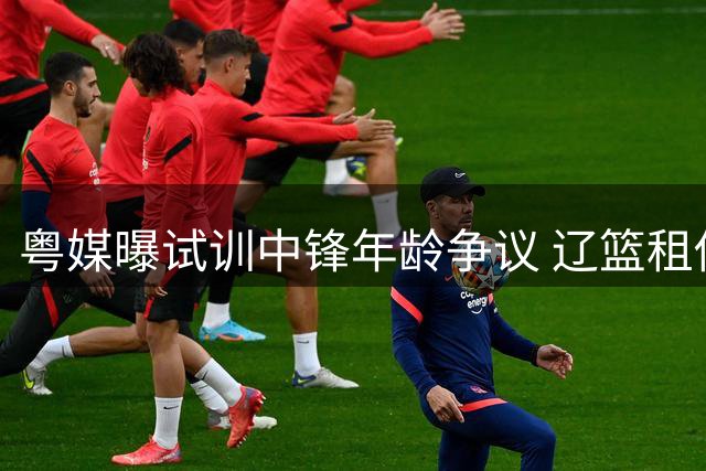 粤媒曝试训中锋年龄争议 辽篮租借锋线 山东瞄准问题后卫